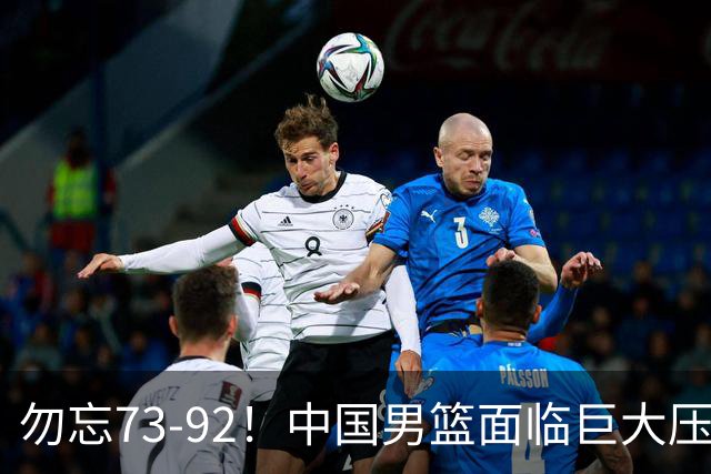勿忘73-92！中国男篮面临巨大压力，三人角色至关重要